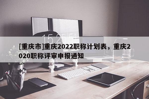[重慶市]重慶2022職稱計劃表，重慶2020職稱評審申報通知