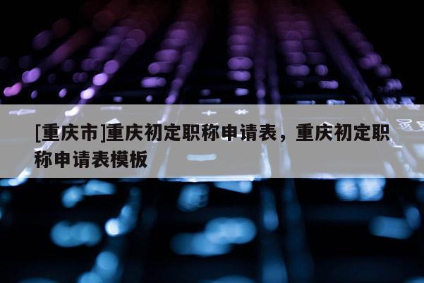 [重慶市]重慶初定職稱申請表，重慶初定職稱申請表模板