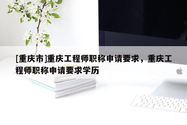 [重慶市]重慶工程師職稱申請要求，重慶工程師職稱申請要求學(xué)歷
