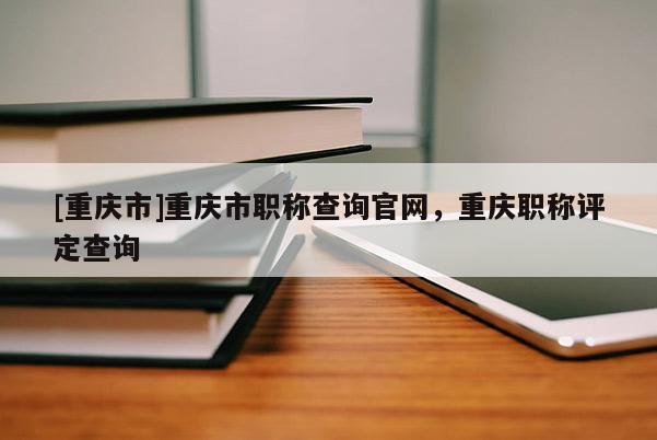 [重慶市]重慶市職稱查詢官網(wǎng)，重慶職稱評(píng)定查詢