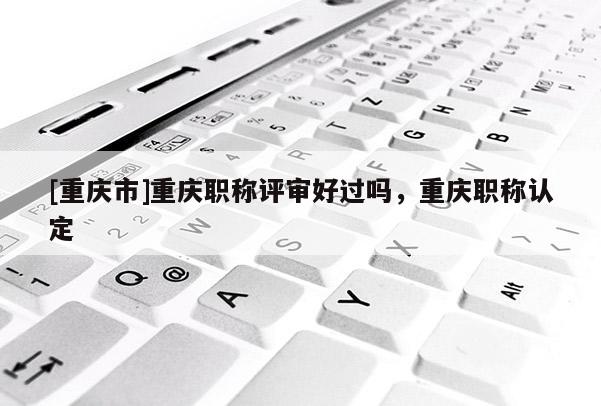 [重慶市]重慶職稱評審好過嗎，重慶職稱認(rèn)定
