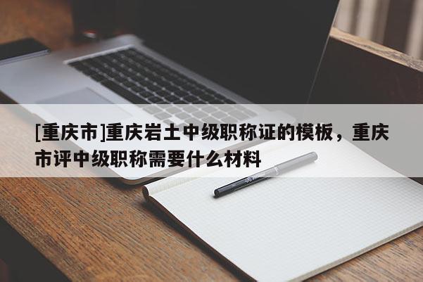 [重慶市]重慶巖土中級(jí)職稱證的模板，重慶市評(píng)中級(jí)職稱需要什么材料