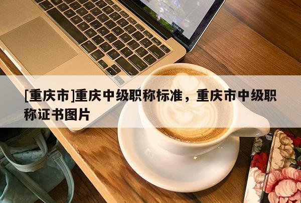 [重慶市]重慶中級(jí)職稱標(biāo)準(zhǔn)，重慶市中級(jí)職稱證書圖片
