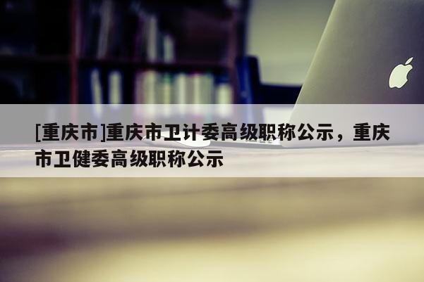 [重慶市]重慶市衛(wèi)計(jì)委高級(jí)職稱(chēng)公示，重慶市衛(wèi)健委高級(jí)職稱(chēng)公示