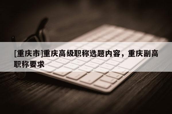 [重慶市]重慶高級(jí)職稱選題內(nèi)容，重慶副高職稱要求