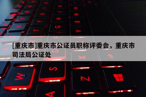 [重慶市]重慶市公證員職稱評委會，重慶市司法局公證處