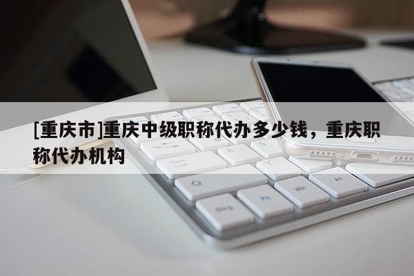 [重慶市]重慶中級(jí)職稱(chēng)代辦多少錢(qián)，重慶職稱(chēng)代辦機(jī)構(gòu)