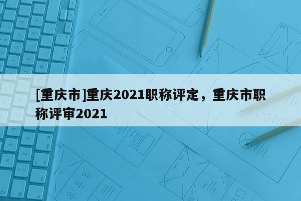 [重慶市]重慶2021職稱評定，重慶市職稱評審2021