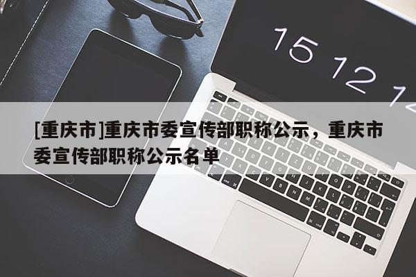 [重慶市]重慶市委宣傳部職稱公示，重慶市委宣傳部職稱公示名單