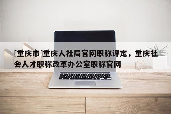 [重慶市]重慶人社局官網(wǎng)職稱評(píng)定，重慶社會(huì)人才職稱改革辦公室職稱官網(wǎng)
