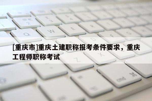 [重慶市]重慶土建職稱(chēng)報(bào)考條件要求，重慶工程師職稱(chēng)考試
