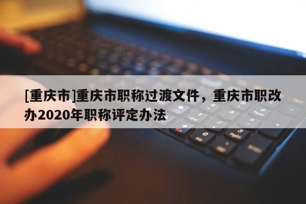 [重慶市]重慶市職稱過渡文件，重慶市職改辦2020年職稱評(píng)定辦法