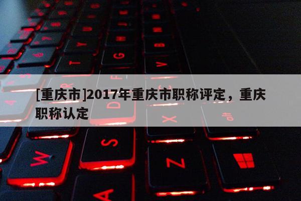 [重慶市]2017年重慶市職稱(chēng)評(píng)定，重慶職稱(chēng)認(rèn)定