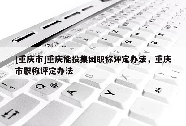 [重慶市]重慶能投集團職稱評定辦法，重慶市職稱評定辦法