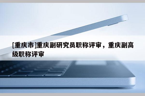 [重慶市]重慶副研究員職稱評(píng)審，重慶副高級(jí)職稱評(píng)審