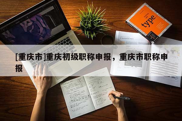 [重慶市]重慶初級(jí)職稱申報(bào)，重慶市職稱申報(bào)