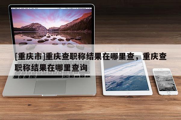 [重慶市]重慶查職稱結(jié)果在哪里查，重慶查職稱結(jié)果在哪里查詢