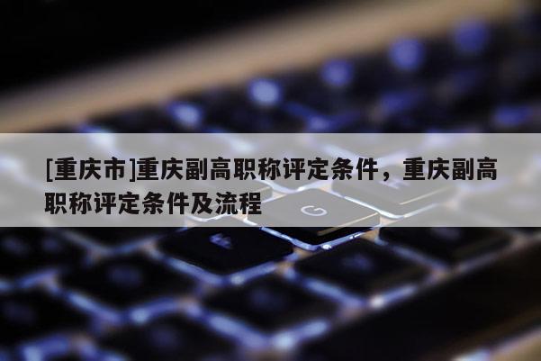 [重慶市]重慶副高職稱評定條件，重慶副高職稱評定條件及流程