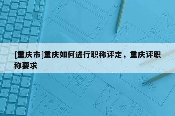 [重慶市]重慶如何進行職稱評定，重慶評職稱要求