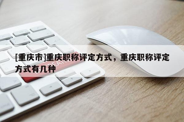 [重慶市]重慶職稱評定方式，重慶職稱評定方式有幾種