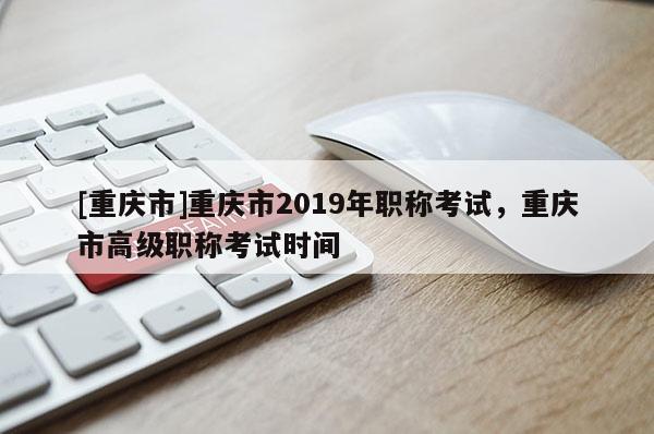 [重慶市]重慶市2019年職稱(chēng)考試，重慶市高級(jí)職稱(chēng)考試時(shí)間