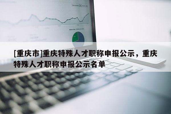 [重慶市]重慶特殊人才職稱申報(bào)公示，重慶特殊人才職稱申報(bào)公示名單
