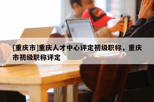 [重慶市]重慶人才中心評定初級職稱，重慶市初級職稱評定