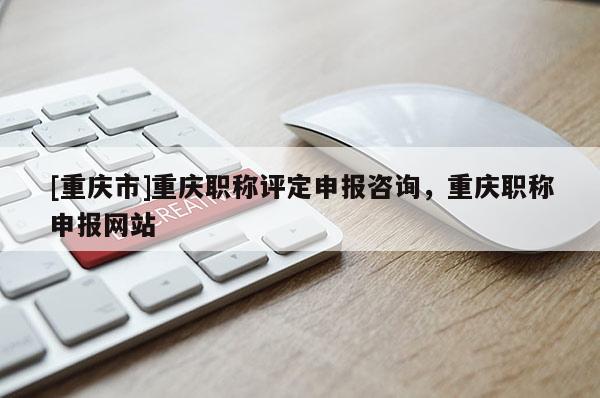 [重慶市]重慶職稱評(píng)定申報(bào)咨詢，重慶職稱申報(bào)網(wǎng)站