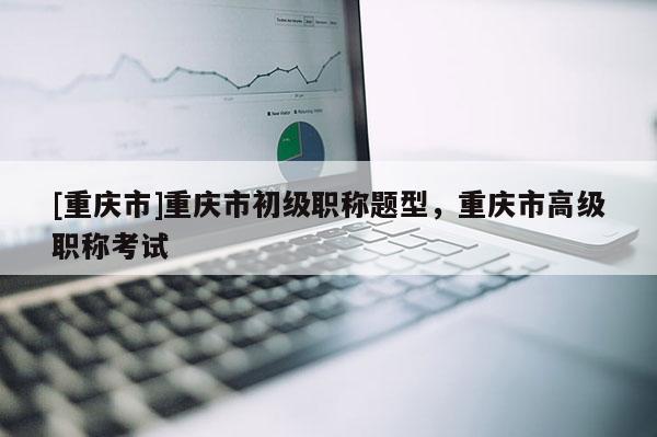 [重慶市]重慶市初級(jí)職稱題型，重慶市高級(jí)職稱考試