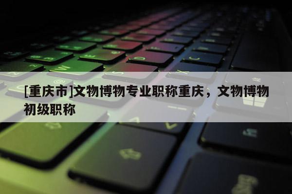 [重慶市]文物博物專業(yè)職稱重慶，文物博物初級職稱