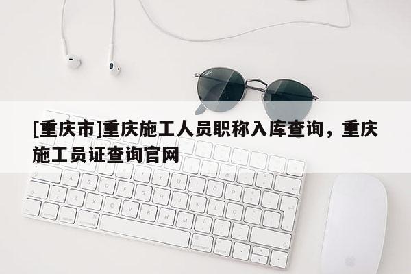 [重慶市]重慶施工人員職稱入庫查詢，重慶施工員證查詢官網(wǎng)