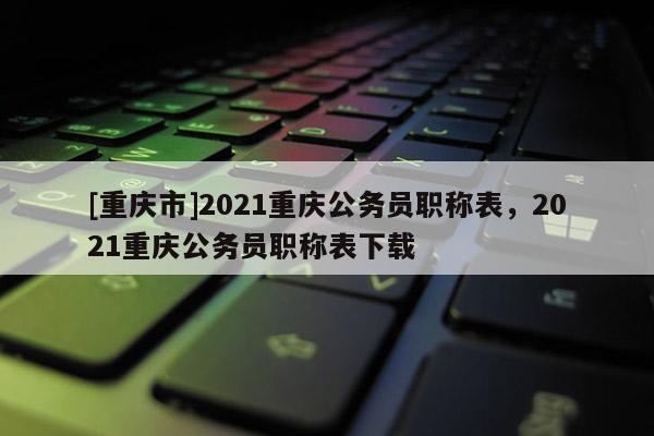[重慶市]2021重慶公務(wù)員職稱(chēng)表，2021重慶公務(wù)員職稱(chēng)表下載