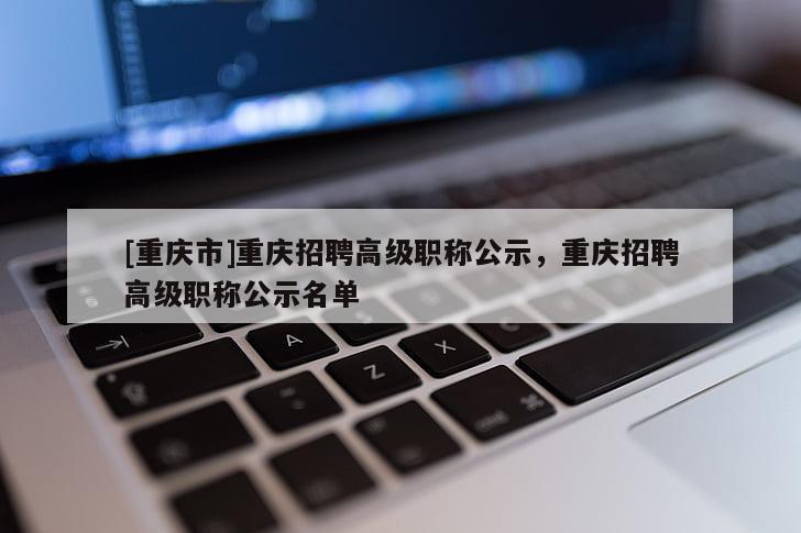 [重慶市]重慶招聘高級(jí)職稱(chēng)公示，重慶招聘高級(jí)職稱(chēng)公示名單