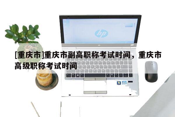 [重慶市]重慶市副高職稱考試時間，重慶市高級職稱考試時間
