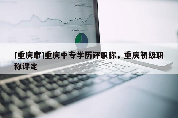 [重慶市]重慶中專學(xué)歷評(píng)職稱，重慶初級(jí)職稱評(píng)定