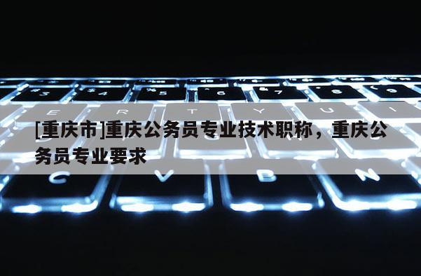 [重慶市]重慶公務(wù)員專業(yè)技術(shù)職稱，重慶公務(wù)員專業(yè)要求