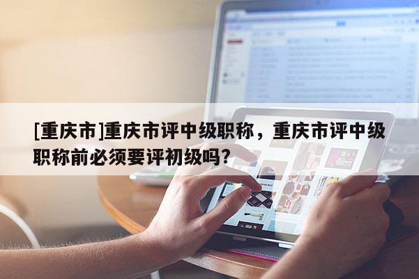 [重慶市]重慶市評中級職稱，重慶市評中級職稱前必須要評初級嗎?