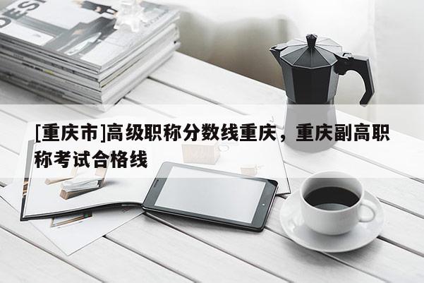 [重慶市]高級(jí)職稱(chēng)分?jǐn)?shù)線(xiàn)重慶，重慶副高職稱(chēng)考試合格線(xiàn)