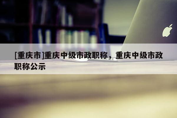 [重慶市]重慶中級(jí)市政職稱，重慶中級(jí)市政職稱公示