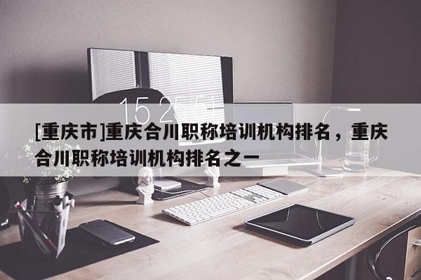 [重慶市]重慶合川職稱培訓(xùn)機(jī)構(gòu)排名，重慶合川職稱培訓(xùn)機(jī)構(gòu)排名之一