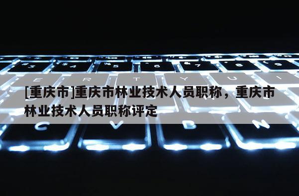 [重慶市]重慶市林業(yè)技術(shù)人員職稱，重慶市林業(yè)技術(shù)人員職稱評定