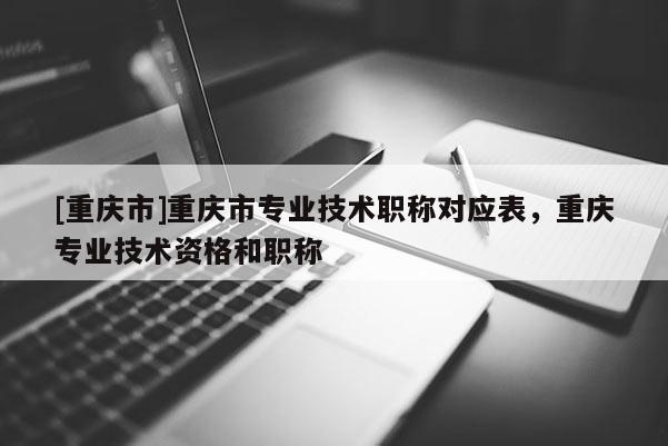 [重慶市]重慶市專業(yè)技術(shù)職稱對應表，重慶專業(yè)技術(shù)資格和職稱