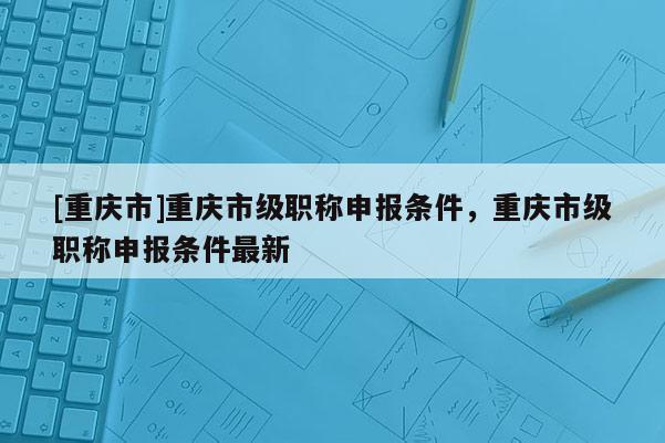 [重慶市]重慶市級職稱申報條件，重慶市級職稱申報條件最新