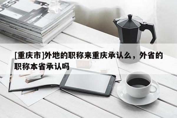 [重慶市]外地的職稱來重慶承認么，外省的職稱本省承認嗎