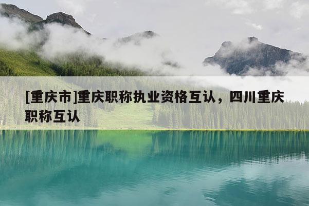 [重慶市]重慶職稱(chēng)執(zhí)業(yè)資格互認(rèn)，四川重慶職稱(chēng)互認(rèn)