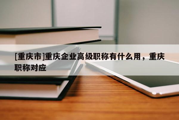 [重慶市]重慶企業(yè)高級(jí)職稱有什么用，重慶職稱對(duì)應(yīng)