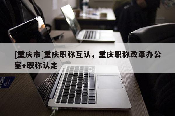 [重慶市]重慶職稱互認(rèn)，重慶職稱改革辦公室+職稱認(rèn)定