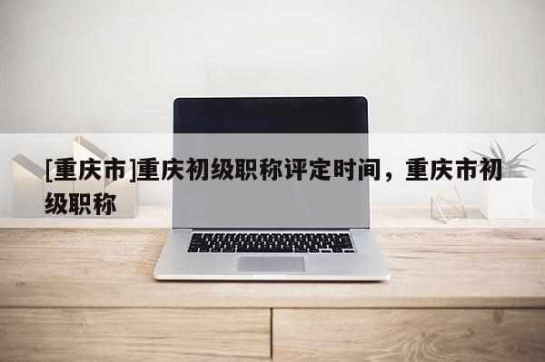 [重慶市]重慶初級(jí)職稱評(píng)定時(shí)間，重慶市初級(jí)職稱