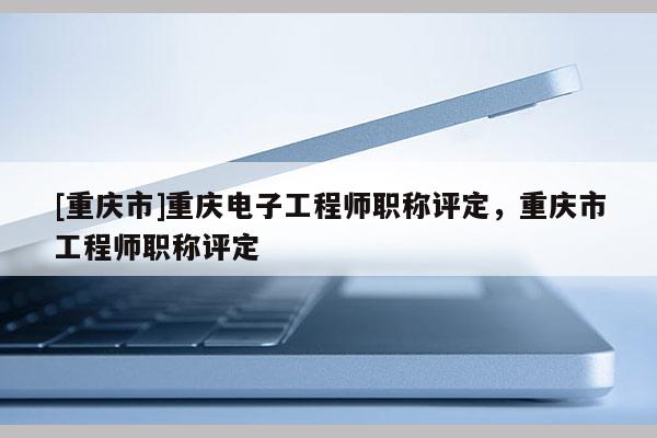 [重慶市]重慶電子工程師職稱(chēng)評(píng)定，重慶市工程師職稱(chēng)評(píng)定