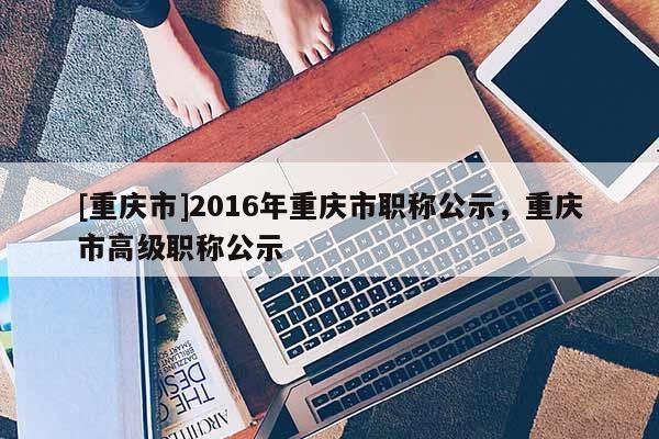 [重慶市]2016年重慶市職稱公示，重慶市高級職稱公示